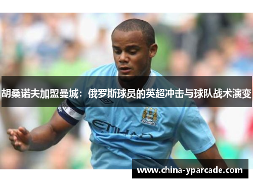 胡桑诺夫加盟曼城:俄罗斯球员的英超冲击与球队战术演变 胡桑诺夫加盟曼城:俄罗斯球员的英超冲击与球队战术演变