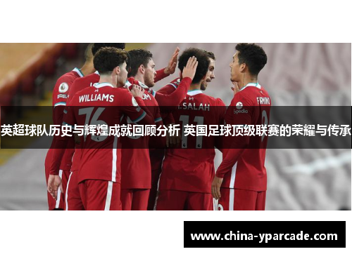 英超球队历史与辉煌成就回顾分析 英国足球顶级联赛的荣耀与传承
