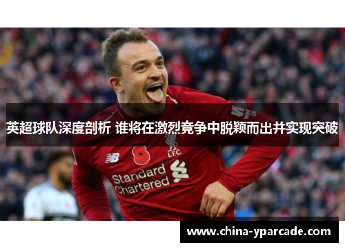 英超球队深度剖析 谁将在激烈竞争中脱颖而出并实现突破