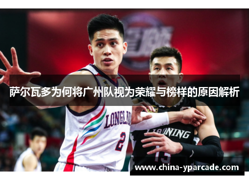 萨尔瓦多为何将广州队视为荣耀与榜样的原因解析 萨尔瓦多为何将广州队视为荣耀与榜样的原因解析