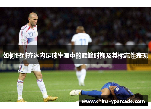 如何识别齐达内足球生涯中的巅峰时期及其标志性表现