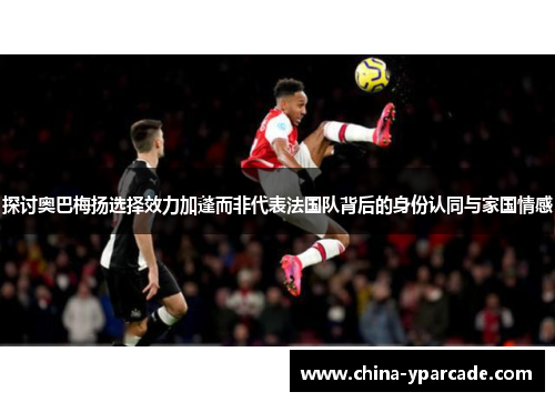 探讨奥巴梅扬选择效力加蓬而非代表法国队背后的身份认同与家国情感