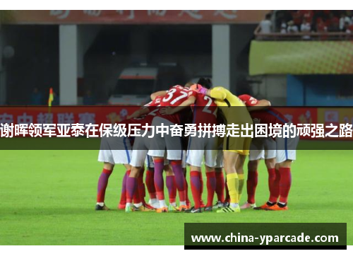 谢晖领军亚泰在保级压力中奋勇拼搏走出困境的顽强之路