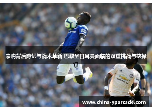 豪购背后隐忧与战术革新 巴黎圣日耳曼面临的双重挑战与抉择 豪购背后隐忧与战术革新 巴黎圣日耳曼面临的双重挑战与抉择