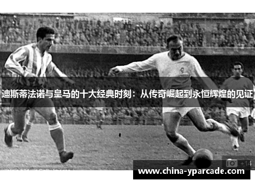 迪斯蒂法诺与皇马的十大经典时刻：从传奇崛起到永恒辉煌的见证