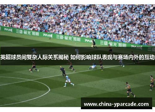 英超球员间复杂人际关系揭秘 如何影响球队表现与赛场内外的互动