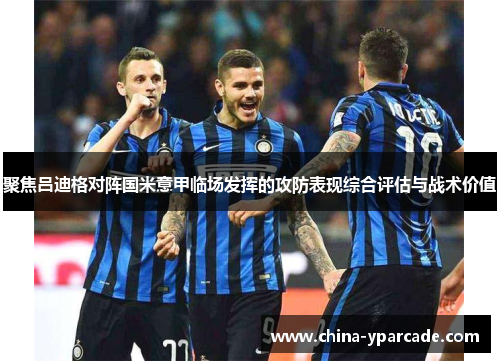 聚焦吕迪格对阵国米意甲临场发挥的攻防表现综合评估与战术价值