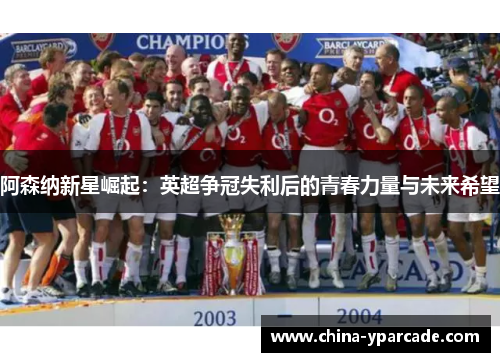 阿森纳新星崛起：英超争冠失利后的青春力量与未来希望