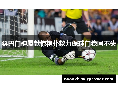 桑巴门神屡献惊艳扑救力保球门稳固不失