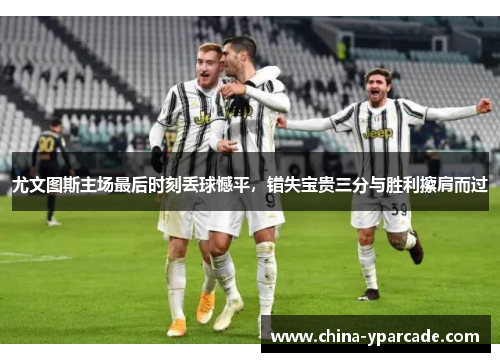 尤文图斯主场最后时刻丢球憾平，错失宝贵三分与胜利擦肩而过